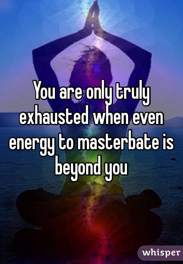 You are only truly exhausted when even energy to masterbate is beyond you 