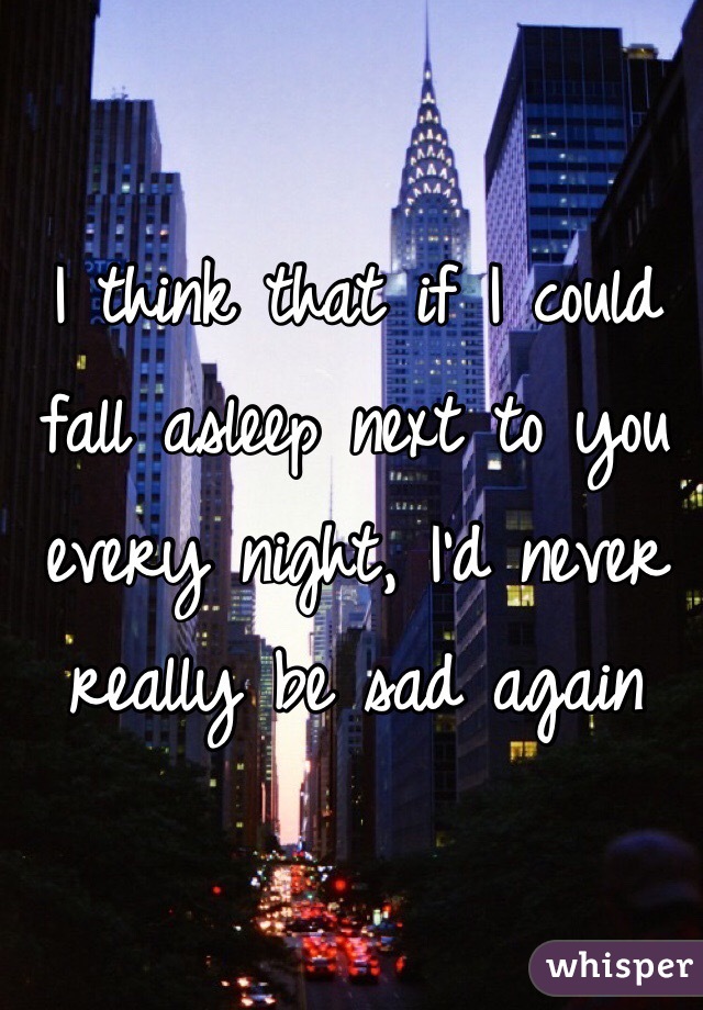 I think that if I could fall asleep next to you every night, I'd never really be sad again 