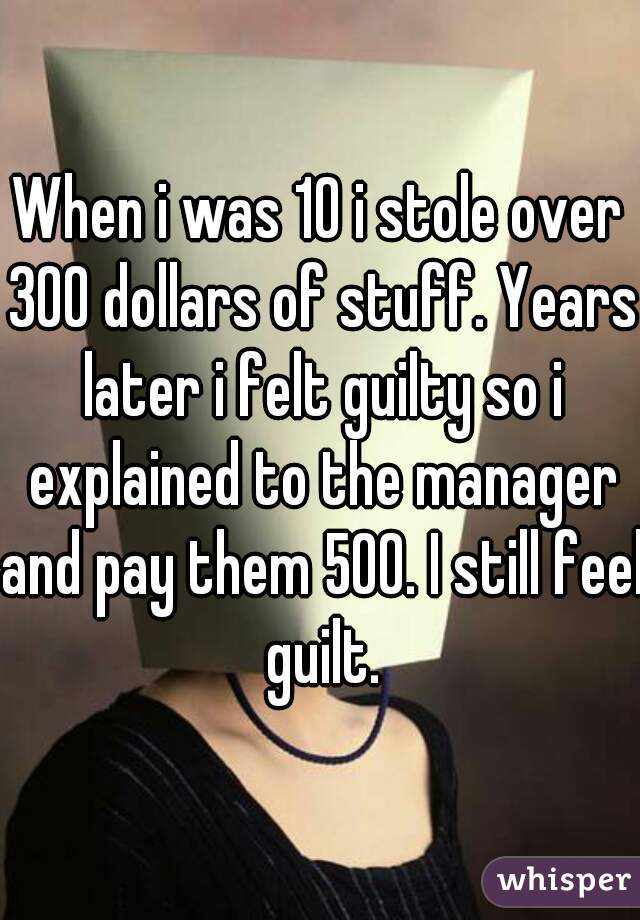 When i was 10 i stole over 300 dollars of stuff. Years later i felt guilty so i explained to the manager and pay them 500. I still feel guilt.