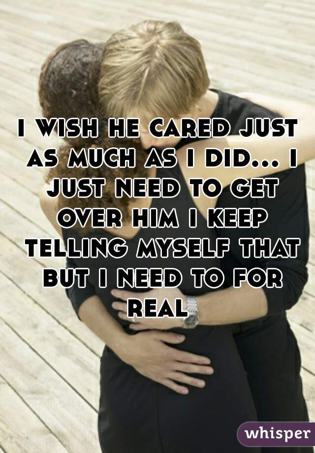 i wish he cared just as much as i did... i just need to get over him i keep telling myself that but i need to for real 