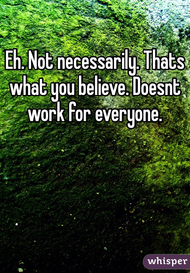 Eh. Not necessarily. Thats what you believe. Doesnt work for everyone. 