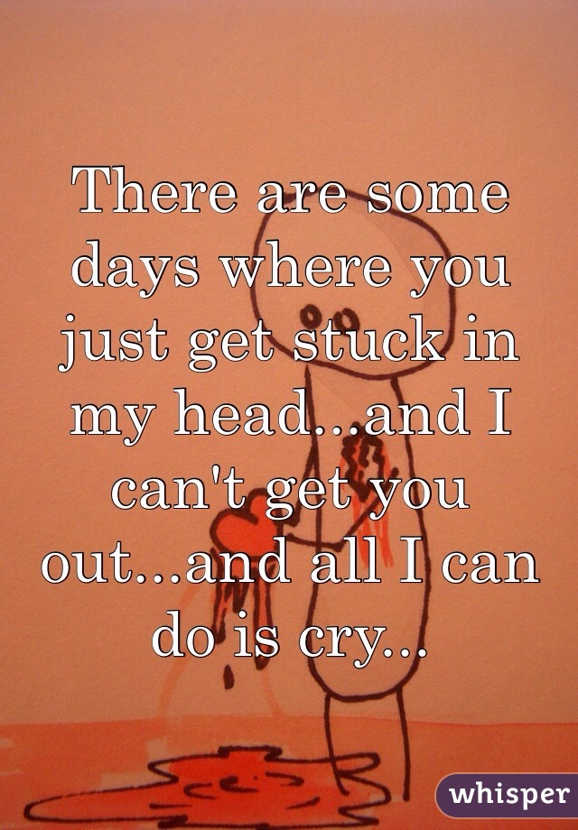There are some days where you just get stuck in my head...and I can't get you out...and all I can do is cry...