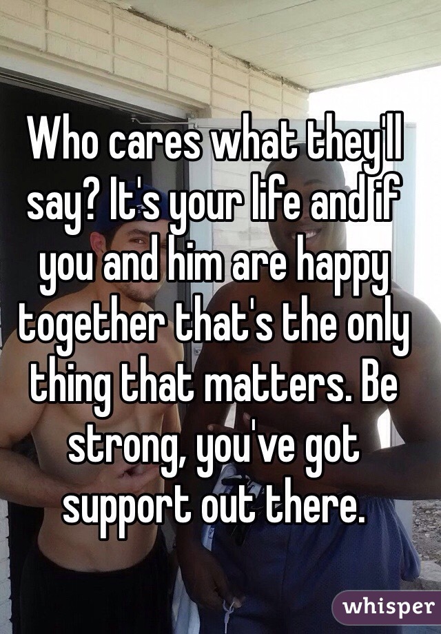 Who cares what they'll say? It's your life and if you and him are happy together that's the only thing that matters. Be strong, you've got support out there. 
