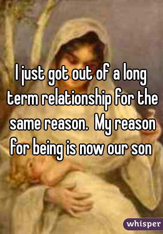 I just got out of a long term relationship for the same reason.  My reason for being is now our son 