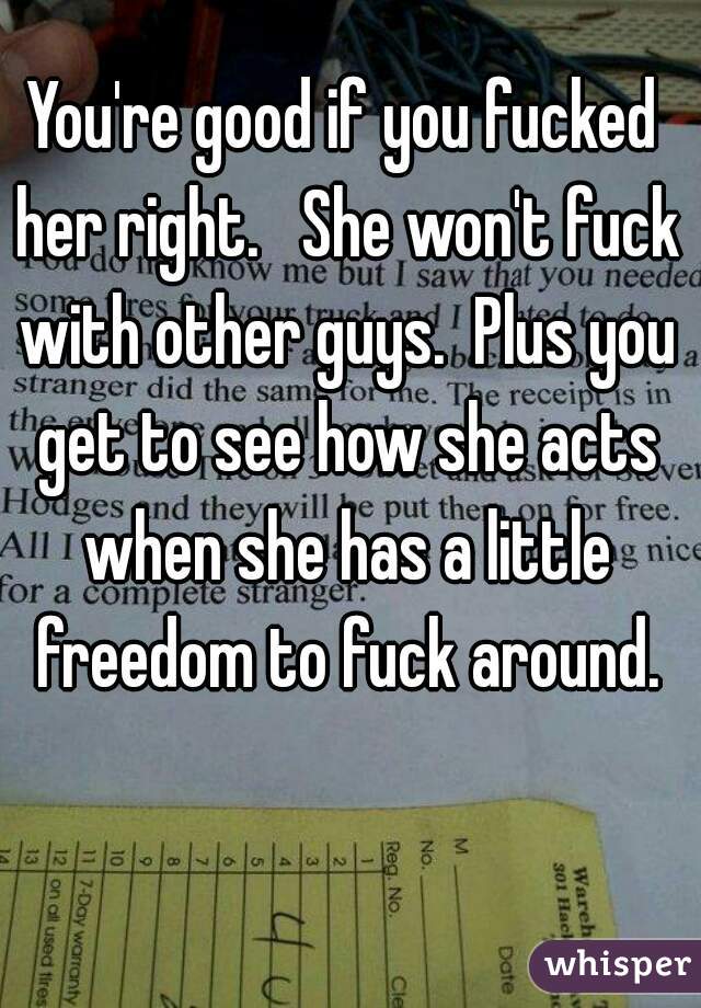 You're good if you fucked her right.   She won't fuck with other guys.  Plus you get to see how she acts when she has a little freedom to fuck around.