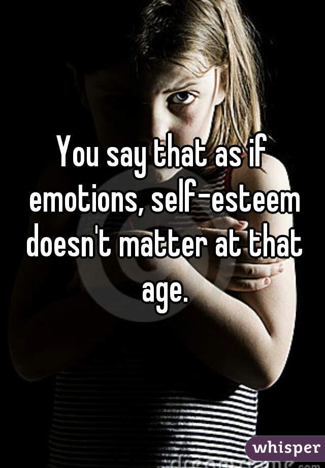 You say that as if emotions, self-esteem doesn't matter at that age.