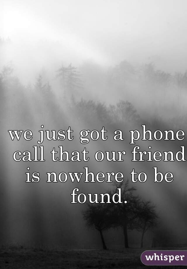we just got a phone call that our friend is nowhere to be found.