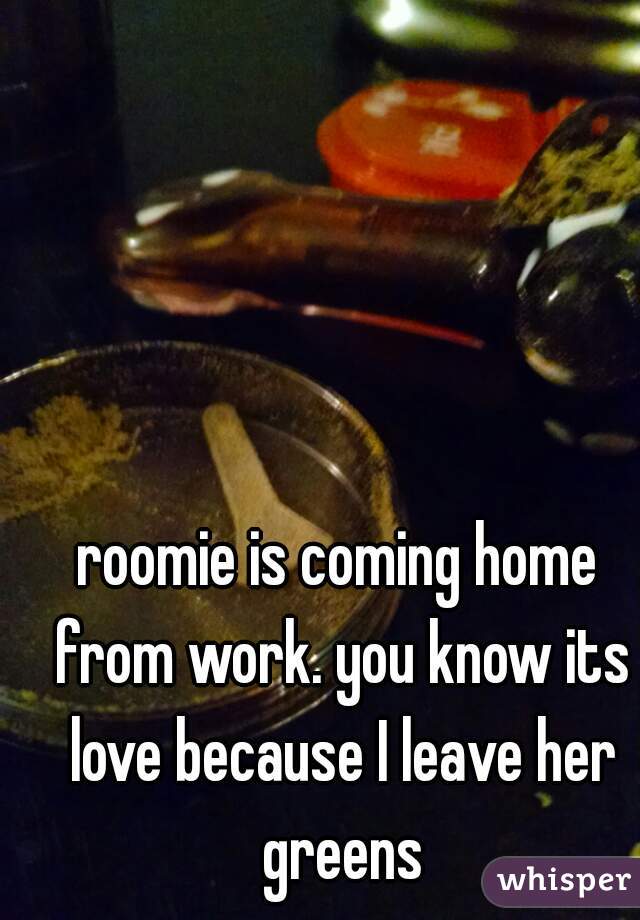 roomie is coming home from work. you know its love because I leave her greens
