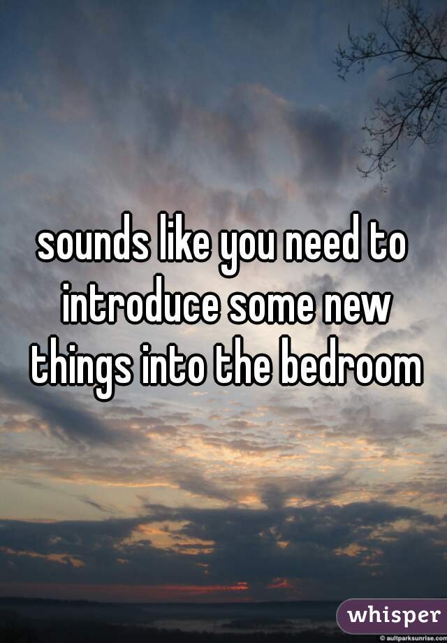 sounds like you need to introduce some new things into the bedroom