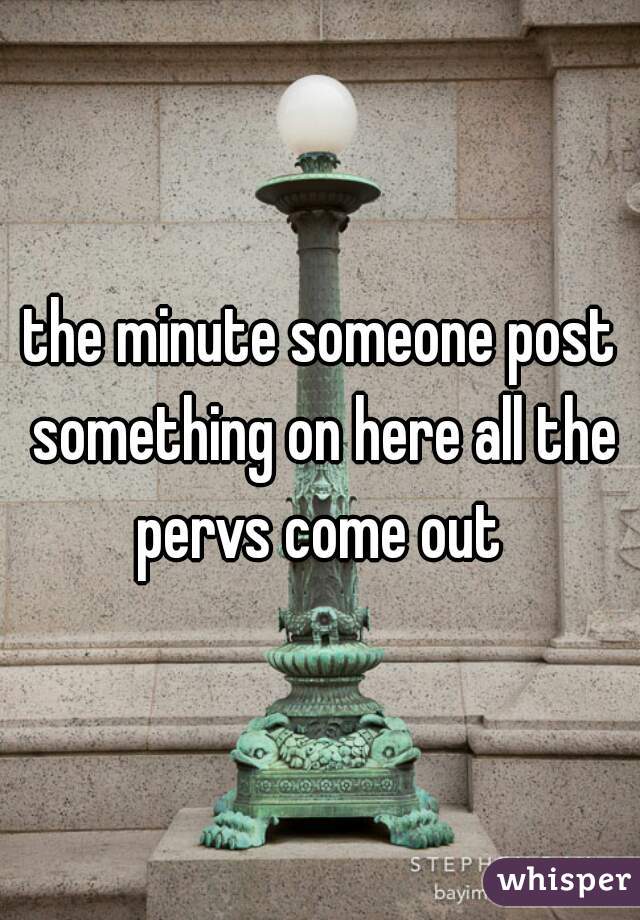 the minute someone post something on here all the pervs come out 
