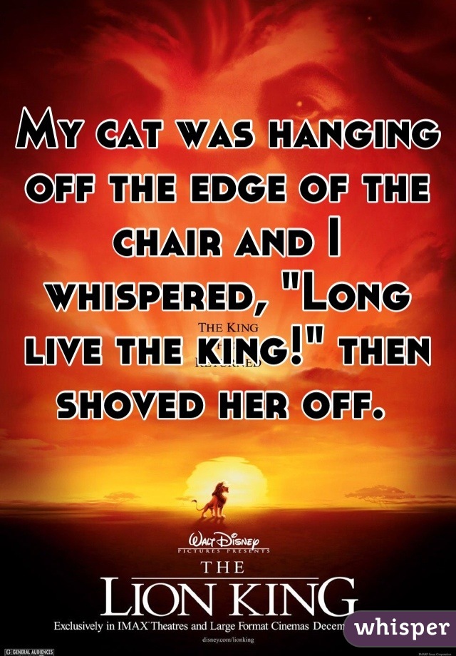 My cat was hanging off the edge of the chair and I whispered, "Long live the king!" then shoved her off. 