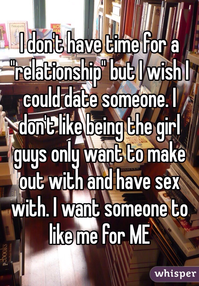 I don't have time for a "relationship" but I wish I could date someone. I don't like being the girl guys only want to make out with and have sex with. I want someone to like me for ME