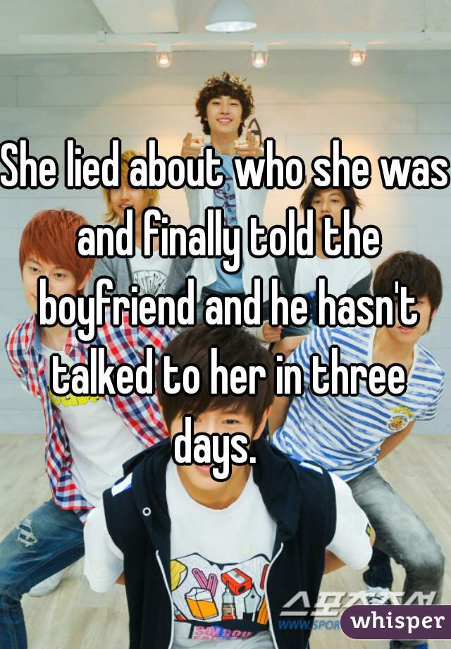 She lied about who she was and finally told the boyfriend and he hasn't talked to her in three days.   