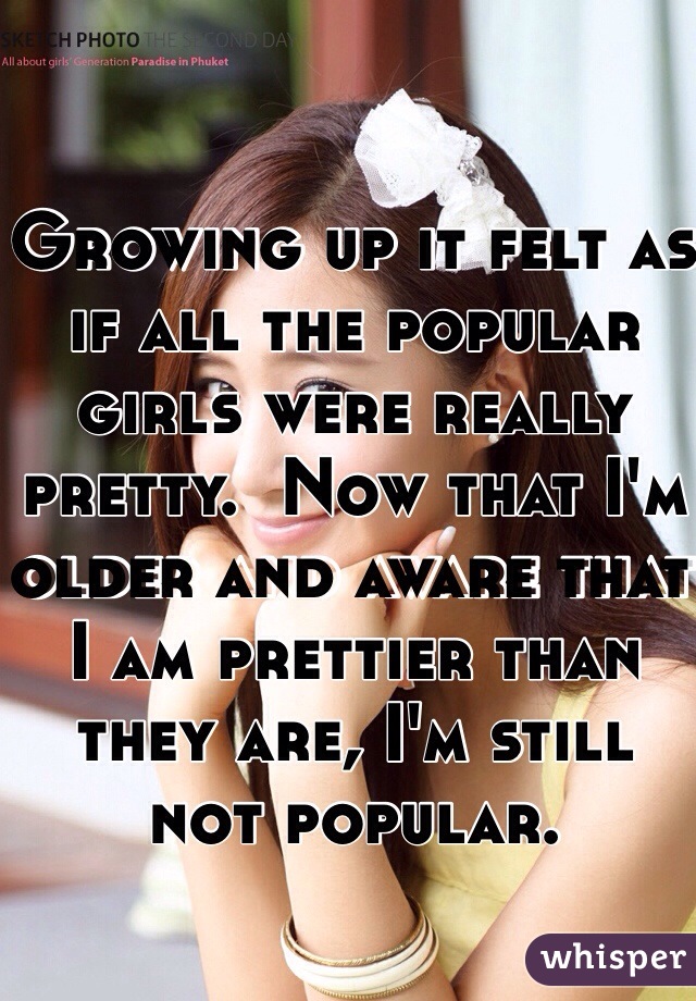 Growing up it felt as if all the popular girls were really pretty.  Now that I'm older and aware that I am prettier than they are, I'm still not popular.