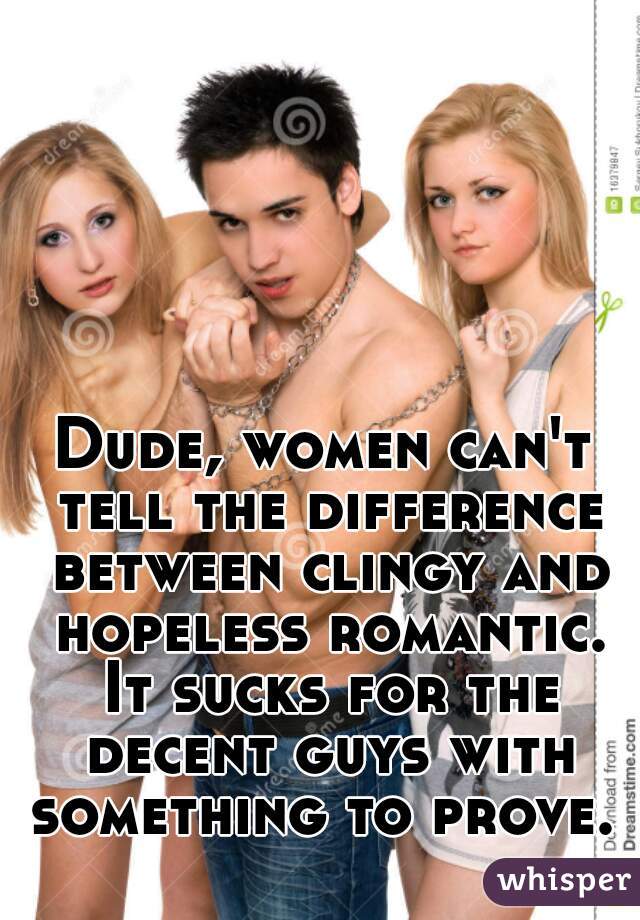 Dude, women can't tell the difference between clingy and hopeless romantic. It sucks for the decent guys with something to prove. 