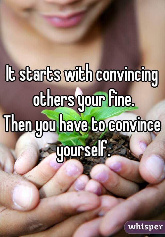 It starts with convincing others your fine.
Then you have to convince yourself.