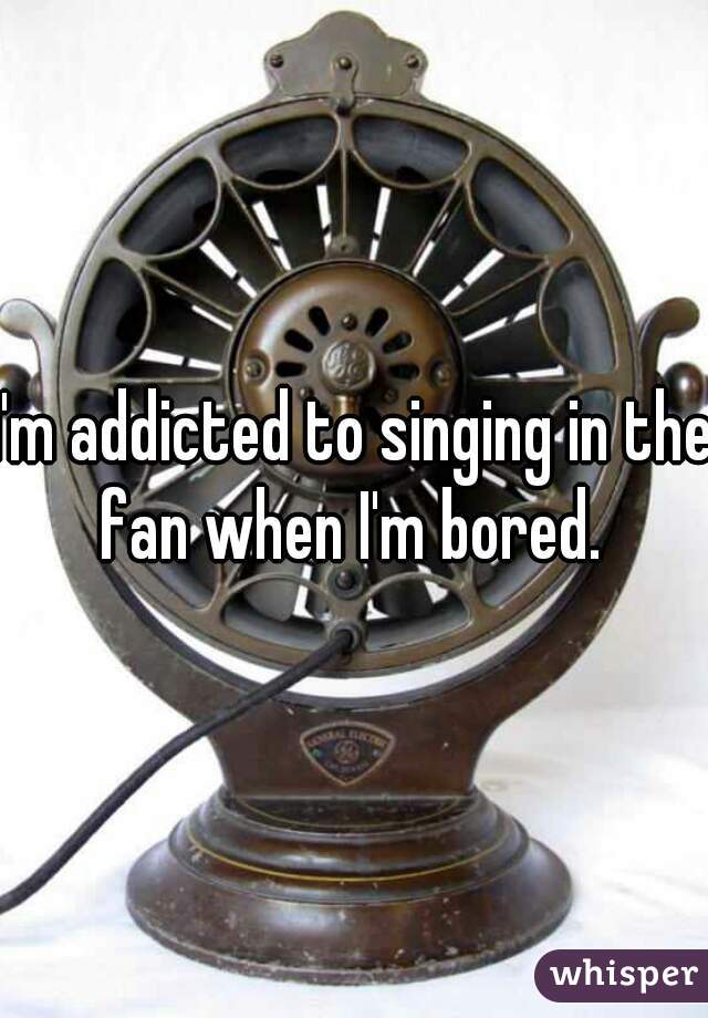 I'm addicted to singing in the fan when I'm bored. 