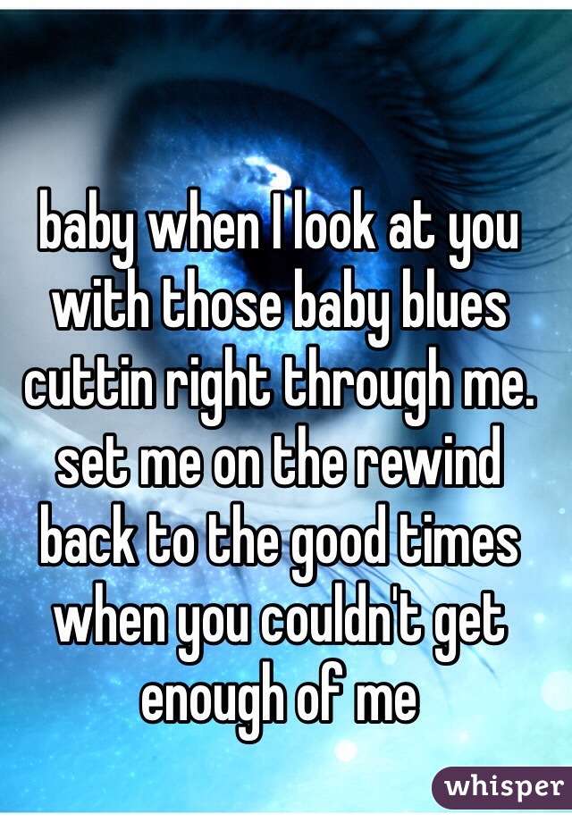 baby when I look at you with those baby blues cuttin right through me. set me on the rewind back to the good times when you couldn't get enough of me