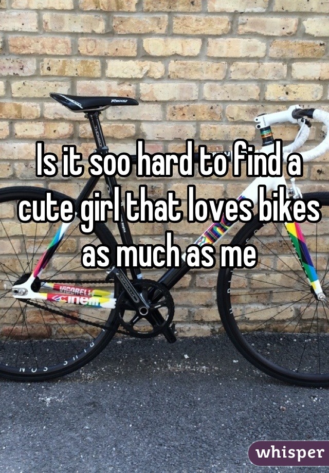 Is it soo hard to find a cute girl that loves bikes as much as me