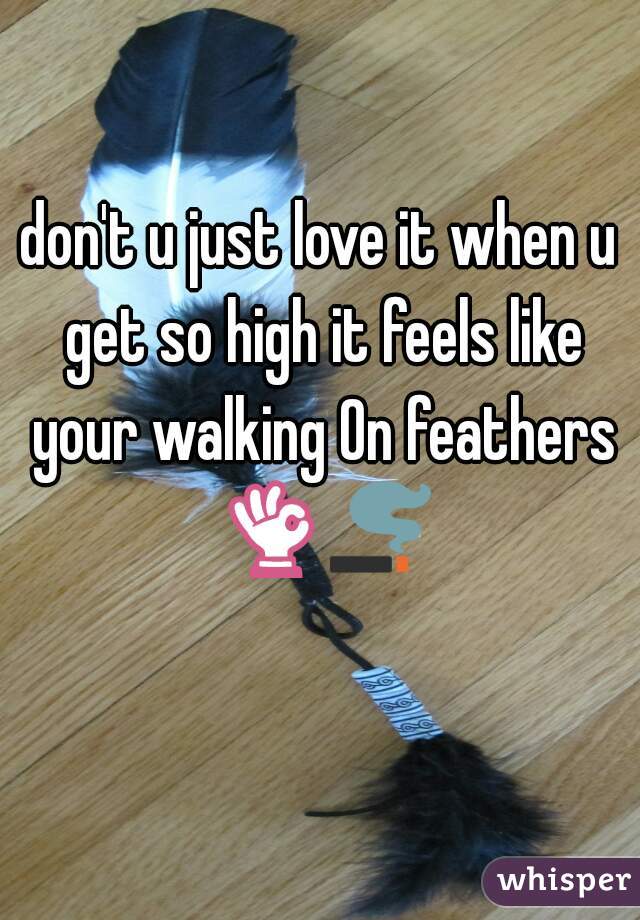 don't u just love it when u get so high it feels like your walking On feathers 👌🚬  