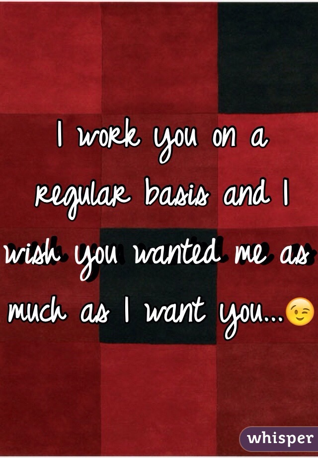 I work you on a regular basis and I wish you wanted me as much as I want you...😉