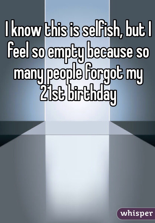 I know this is selfish, but I feel so empty because so many people forgot my 21st birthday
