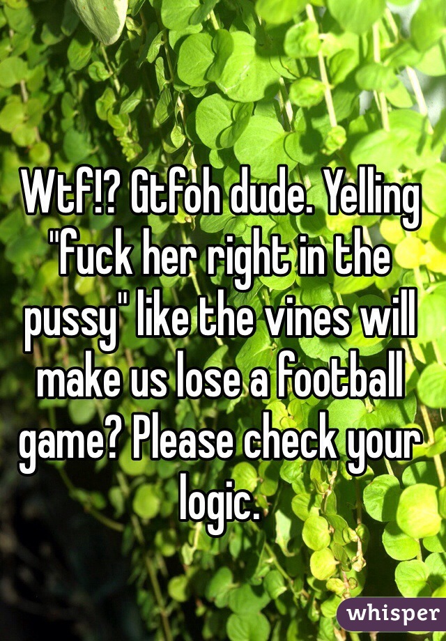 Wtf!? Gtfoh dude. Yelling "fuck her right in the pussy" like the vines will make us lose a football game? Please check your logic.