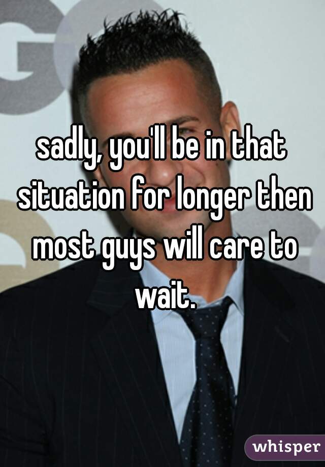 sadly, you'll be in that situation for longer then most guys will care to wait.