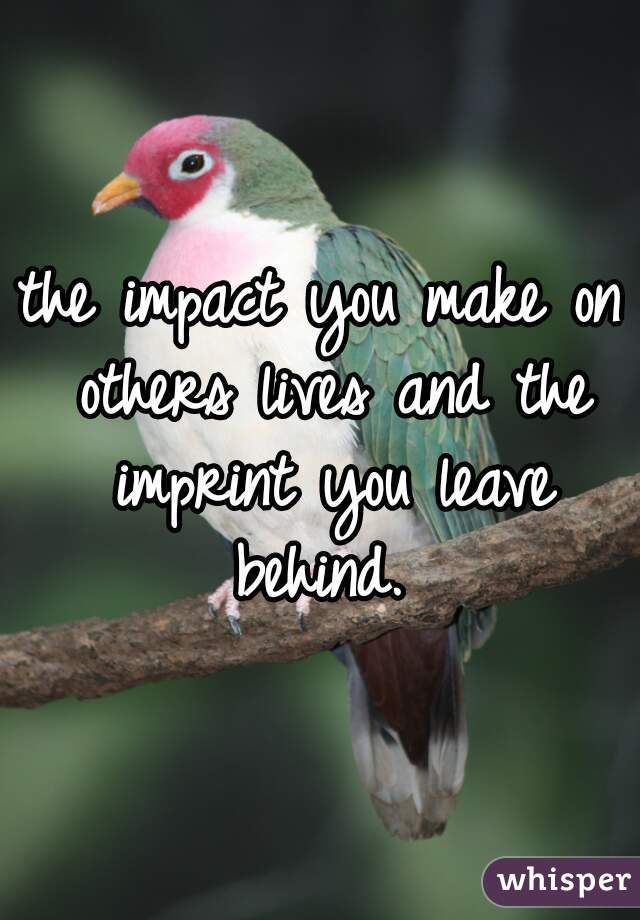 the impact you make on others lives and the imprint you leave behind. 
