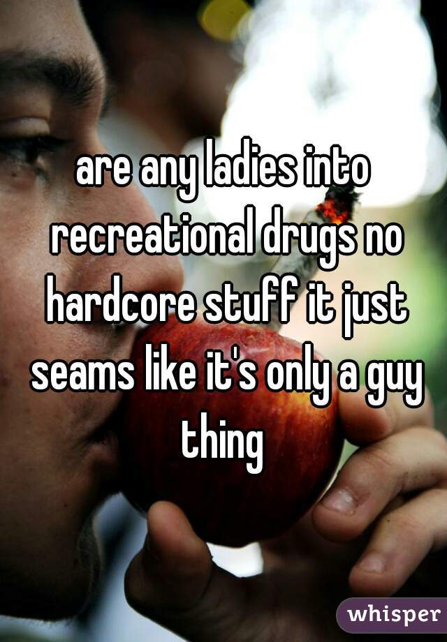 are any ladies into recreational drugs no hardcore stuff it just seams like it's only a guy thing 