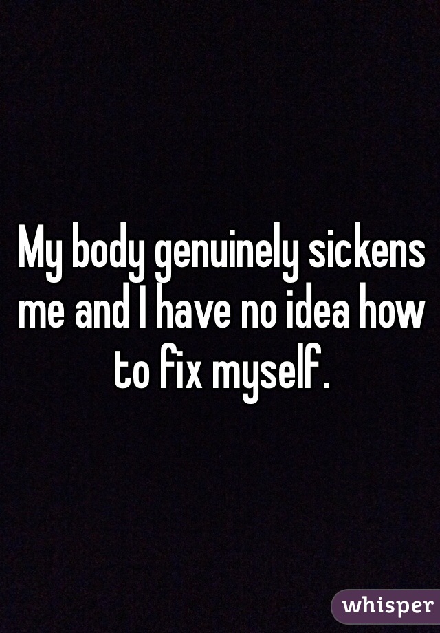 My body genuinely sickens me and I have no idea how to fix myself. 
