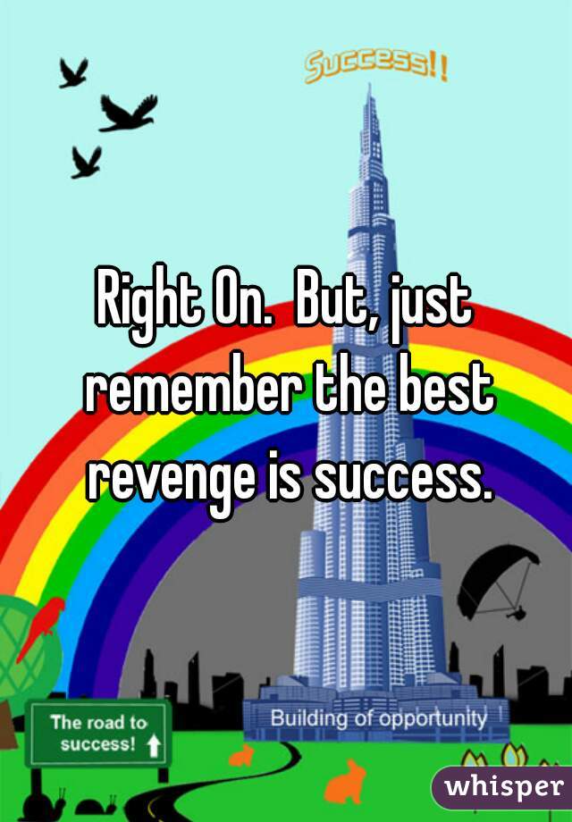 Right On.  But, just remember the best revenge is success.