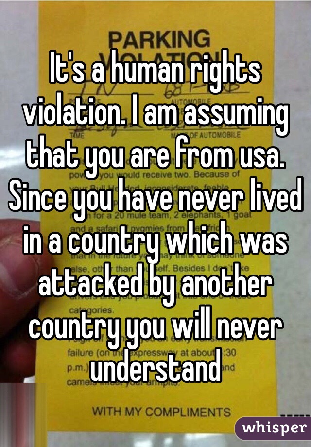 It's a human rights violation. I am assuming that you are from usa. Since you have never lived in a country which was attacked by another country you will never understand 