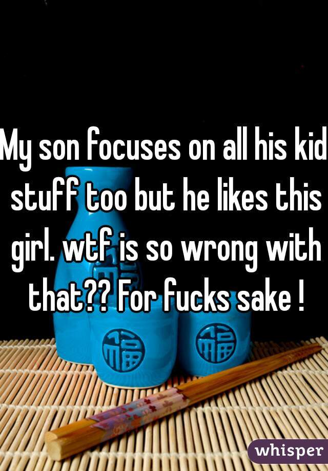 My son focuses on all his kid stuff too but he likes this girl. wtf is so wrong with that?? For fucks sake !