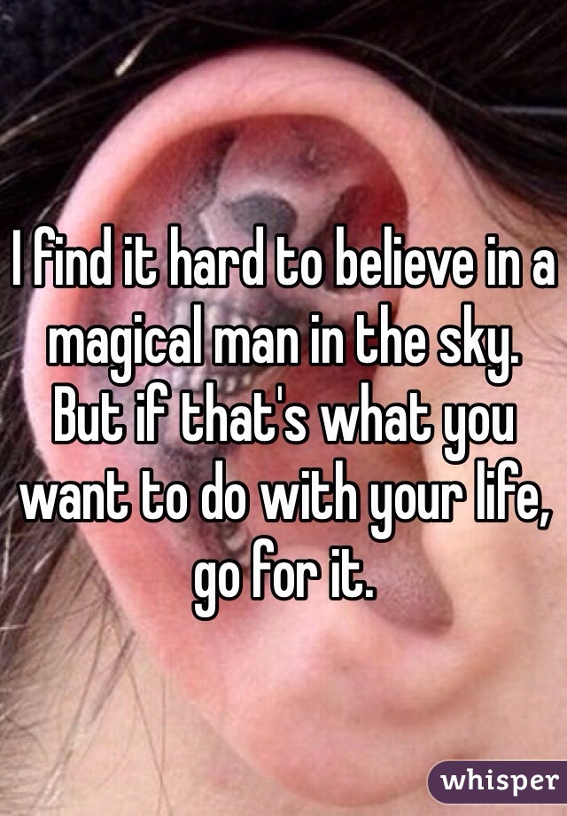 I find it hard to believe in a magical man in the sky. 
But if that's what you want to do with your life, go for it. 