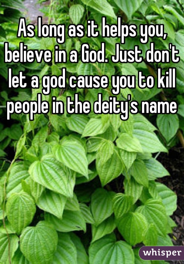 As long as it helps you, believe in a God. Just don't let a god cause you to kill people in the deity's name