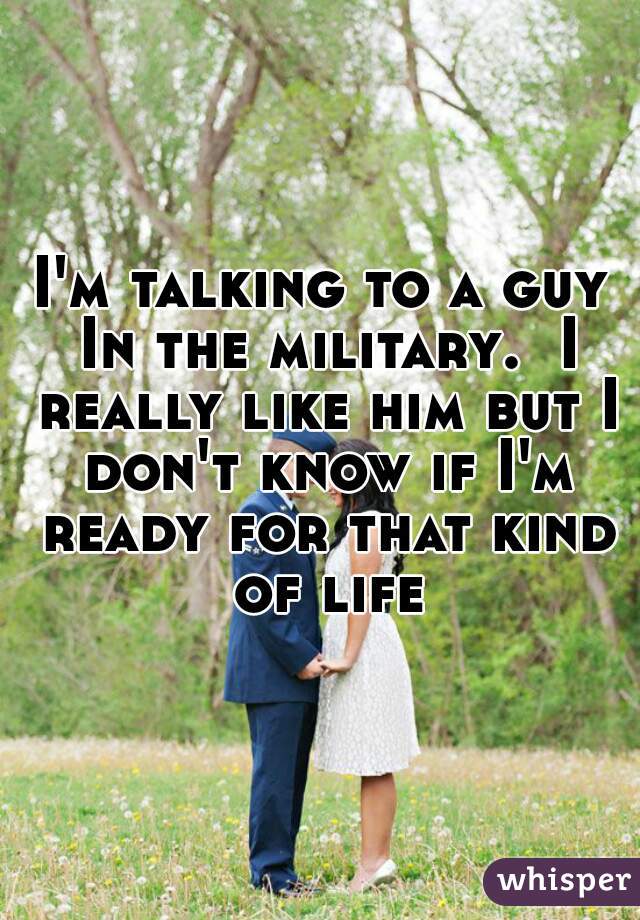 I'm talking to a guy In the military.  I really like him but I don't know if I'm ready for that kind of life