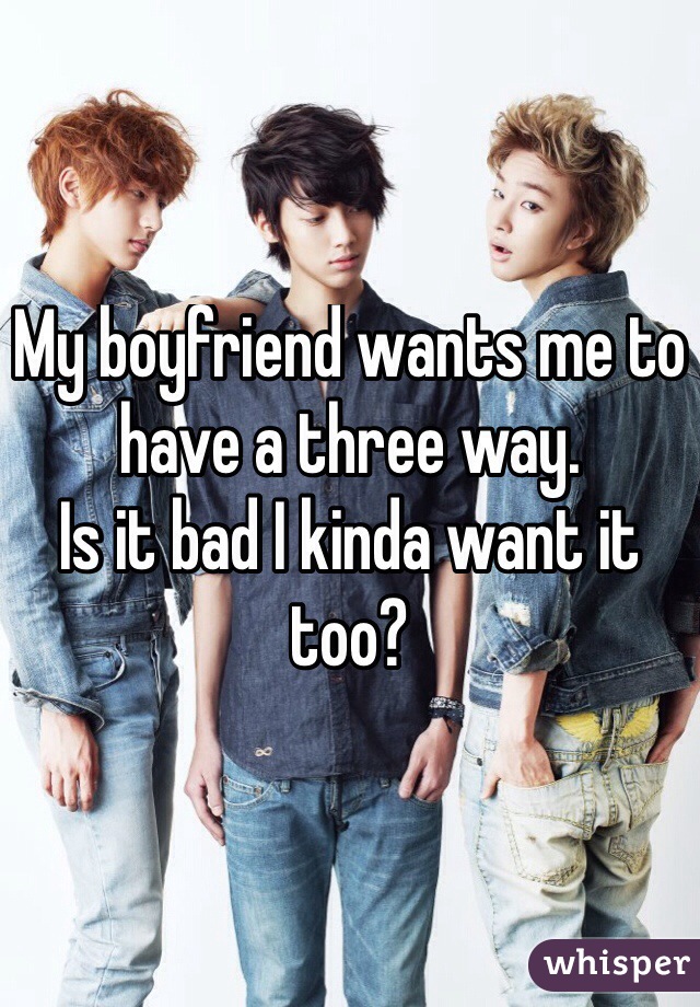My boyfriend wants me to have a three way. 
Is it bad I kinda want it too?
