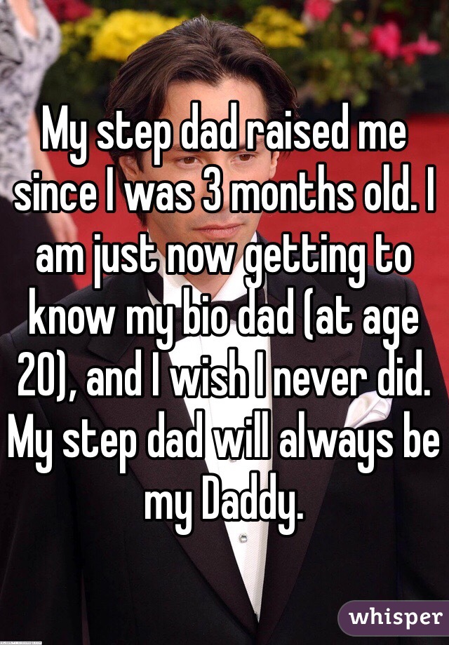 My step dad raised me since I was 3 months old. I am just now getting to know my bio dad (at age 20), and I wish I never did. My step dad will always be my Daddy.