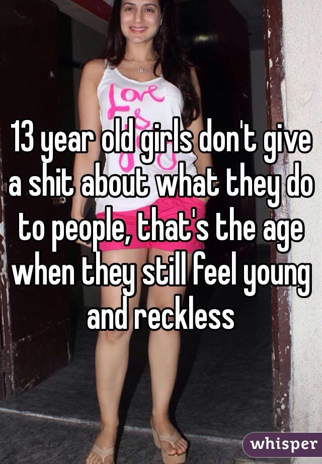 13 year old girls don't give a shit about what they do to people, that's the age when they still feel young and reckless