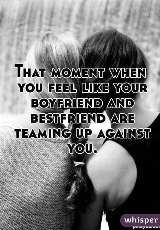 That moment when you feel like your boyfriend and bestfriend are teaming up against you.