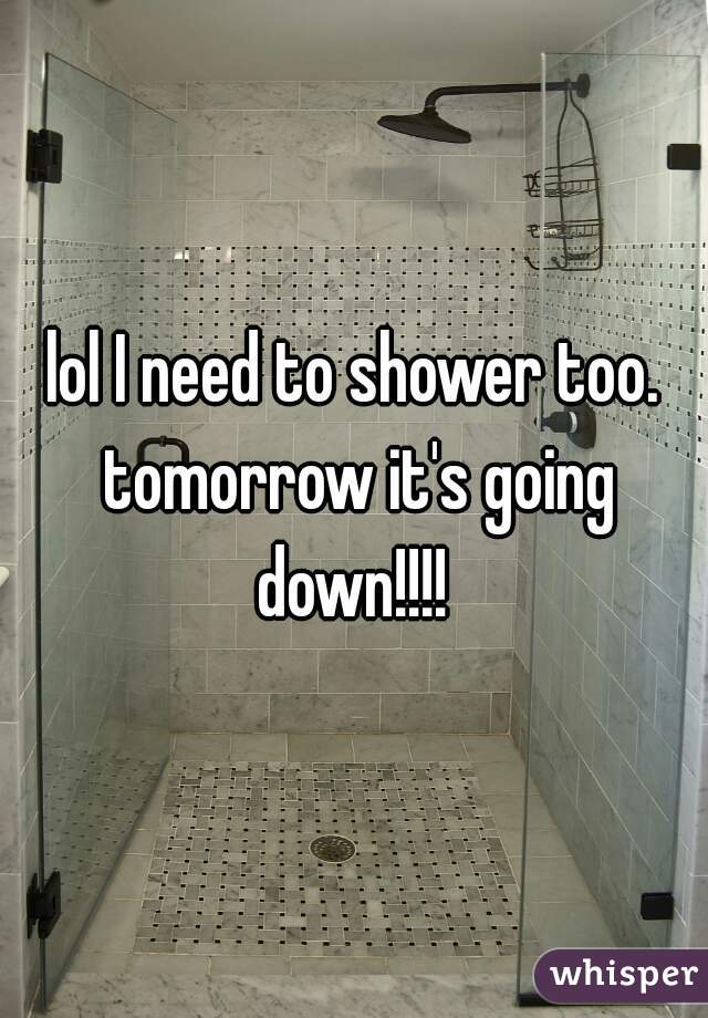 lol I need to shower too. tomorrow it's going down!!!! 