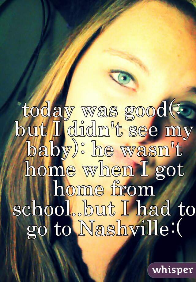 today was good(: but I didn't see my baby): he wasn't home when I got home from school..but I had to go to Nashville:(