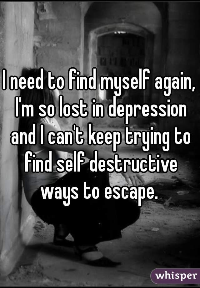 I need to find myself again, I'm so lost in depression and I can't keep trying to find self destructive ways to escape. 