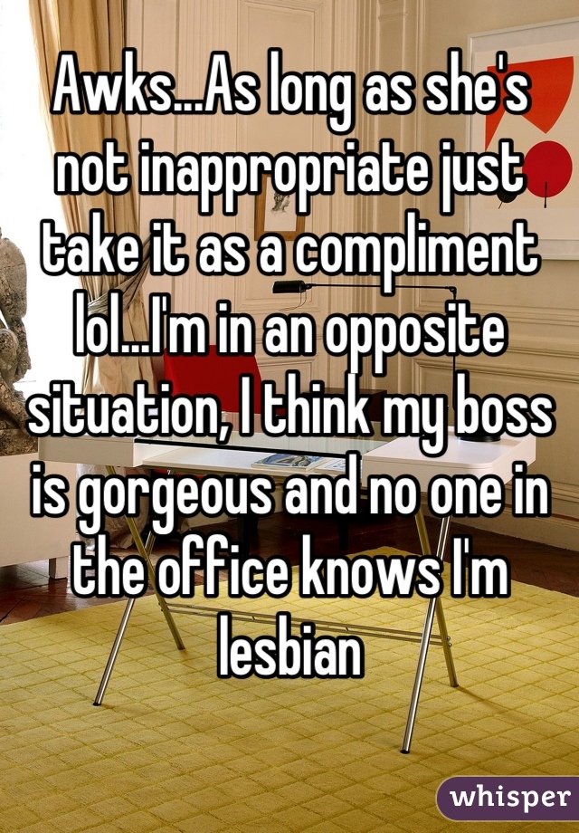 Awks...As long as she's not inappropriate just take it as a compliment lol...I'm in an opposite situation, I think my boss is gorgeous and no one in the office knows I'm lesbian