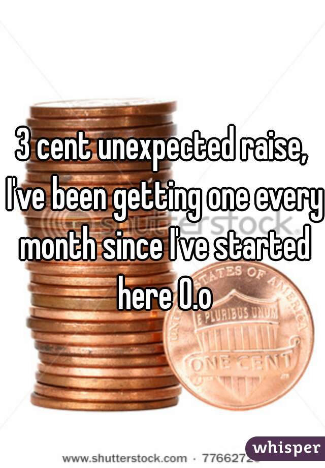 3 cent unexpected raise, I've been getting one every month since I've started here O.o