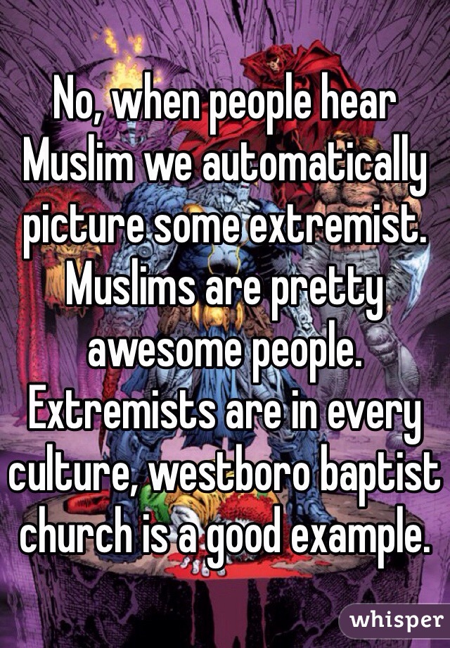 No, when people hear Muslim we automatically picture some extremist. Muslims are pretty awesome people. Extremists are in every culture, westboro baptist church is a good example.