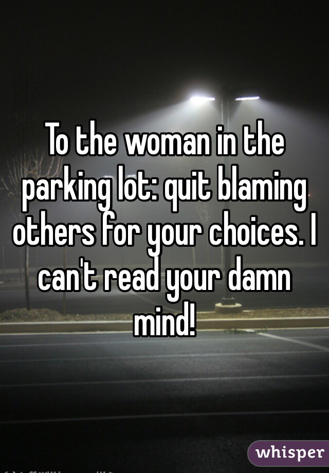 To the woman in the parking lot: quit blaming others for your choices. I can't read your damn mind!