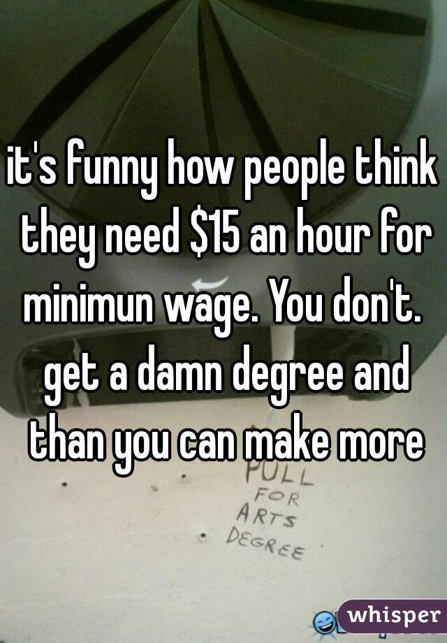 it's funny how people think they need $15 an hour for minimun wage. You don't.  get a damn degree and than you can make more