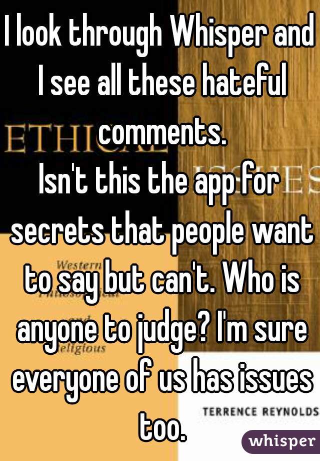 I look through Whisper and I see all these hateful comments.
Isn't this the app for secrets that people want to say but can't. Who is anyone to judge? I'm sure everyone of us has issues too.